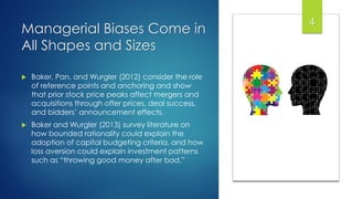 Managerial Biases Come in
All Shapes and Sizes
 Baker, Pan, and Wurgler (2012) consider the role
of reference points and anchoring and show
that prior stock price peaks affect mergers and
acquisitions through offer prices, deal success,
and bidders’ announcement effects.
 Baker and Wurgler (2013) survey literature on
how bounded rationality could explain the
adoption of capital budgeting criteria, and how
loss aversion could explain investment patterns
such as “throwing good money after bad.”
44
 