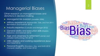 Managerial Biases
Other research on managerial biases and
distortions in decision-making
 Managerial risk aversion (Lewellen 2006)
 Military experience (Malmendier, Tate, and Yan 2011;
Benmelech and Frydman 2015)
 Industry expertise (Custodio and Metzger 2013)
 General ability and execution skills (Kaplan,
Klebanov, and Sorensen 2012)
 Age and closeness to retirement (Jenter and
Lewellen forthcoming; Yim 2013)
 MBA degree and working experience (Beber
and Fabbri 2012)
 Personal frugality (Davidson, Dey, and Smith 2013;
Cronqvist, Makhija, and Yonker 2012)
55
 