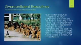 Overconfident Executives 6
Overconfident executives
overestimate the future
performance of their firms and
are therefore more willing to hold
options, expecting to profit from
future stock price appreciation.
Building on this logic, in
Malmendier and Tate (2005), the
authors proposed the systematic
tendency to hold options longer
before exercise as a measure of
overconfidence.
Fundamental Premise of Research Studies
 
