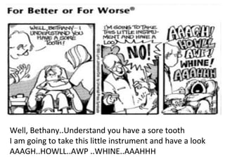 Well, Bethany..Understand you have a sore tooth
I am going to take this little instrument and have a look
AAAGH..HOWLL..AWP ..WHINE..AAAHHH
 