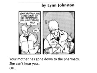 Your mother has gone down to the pharmacy.
She can’t hear you…
OH..
 