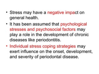 • Stress may have a negative impact on
general health.
• It has been assumed that psychological
stresses and psychosocial factors may
play a role in the development of chronic
diseases like periodontitis.
• Individual stress coping strategies may
exert influence on the onset, development,
and severity of periodontal disease.
 