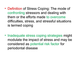 • Definition of Stress Coping: The mode of
confronting stressors and dealing with
them or the efforts made to overcome
difficulties, stress, and stressful situations
is termed coping
• Inadequate stress coping strategies might
modulate the impact of stress and may be
considered as potential risk factor for
periodontal disease
 