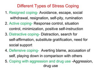 Different Types of Stress Coping
1. Resigned coping- Avoidance, escape, social
withdrawal, resignation, self-pity, rumination
2. Active coping- Response control, situation
control, minimization, positive self-instruction
3. Distractive coping- Distraction, search for
self-affirmation, substitute gratification, need for
social support
4. Defensive coping- Averting blame, accusation of
self, playing down in comparison with others
5. Coping with aggression and drug use -Aggression,
drug use
 