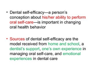 • Dental self-efficacy—a person’s
conception about his/her ability to perform
oral self-care—is important in changing
oral health behavior
• Sources of dental self-efficacy are the
model received from home and school, a
dentist’s support, one’s own experience in
managing oral self-care, and emotional
experiences in dental care
 