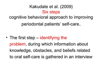 Kakudate et al. (2009)
Six steps
cognitive behavioral approach to improving
periodontal patients’ self-care.
• The first step – identifying the
problem, during which information about
knowledge, obstacles, and beliefs related
to oral self-care is gathered in an interview
 