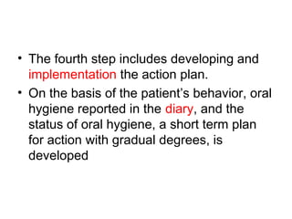 • The fourth step includes developing and
implementation the action plan.
• On the basis of the patient’s behavior, oral
hygiene reported in the diary, and the
status of oral hygiene, a short term plan
for action with gradual degrees, is
developed
 