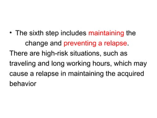 • The sixth step includes maintaining the
change and preventing a relapse.
There are high-risk situations, such as
traveling and long working hours, which may
cause a relapse in maintaining the acquired
behavior
 