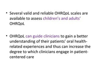 • Several valid and reliable OHRQoL scales are
available to assess children’s and adults’
OHRQoL
• OHRQoL can guide clinicians to gain a better
understanding of their patients’ oral health-
related experiences and thus can increase the
degree to which clinicians engage in patient-
centered care
 