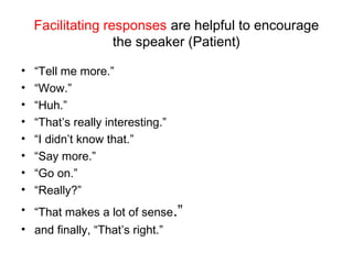 Facilitating responses are helpful to encourage
the speaker (Patient)
• “Tell me more.”
• “Wow.”
• “Huh.”
• “That’s really interesting.”
• “I didn’t know that.”
• “Say more.”
• “Go on.”
• “Really?”
• “That makes a lot of sense.”
• and finally, “That’s right.”
 