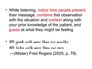 • While listening, notice how people present
their message, combine this observation
with the situation and context along with
your prior knowledge of the patient, and
guess at what they might be feeling
• We speak with more than our mouths.
We listen with more than our ears.
—(Mister) Fred Rogers (2005, p. 79)
 