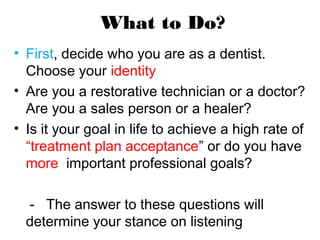 What to Do?
• First, decide who you are as a dentist.
Choose your identity
• Are you a restorative technician or a doctor?
Are you a sales person or a healer?
• Is it your goal in life to achieve a high rate of
“treatment plan acceptance” or do you have
more important professional goals?
- The answer to these questions will
determine your stance on listening
 