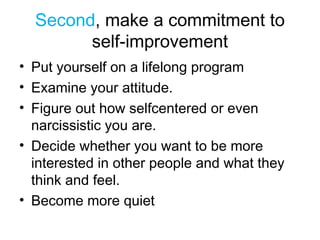 Second, make a commitment to
self-improvement
• Put yourself on a lifelong program
• Examine your attitude.
• Figure out how selfcentered or even
narcissistic you are.
• Decide whether you want to be more
interested in other people and what they
think and feel.
• Become more quiet
 