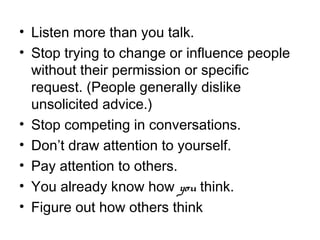• Listen more than you talk.
• Stop trying to change or influence people
without their permission or specific
request. (People generally dislike
unsolicited advice.)
• Stop competing in conversations.
• Don’t draw attention to yourself.
• Pay attention to others.
• You already know how you think.
• Figure out how others think
 