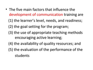 • The five main factors that influence the
development of communication training are
(1) the learner’s level, needs, and readiness;
(2) the goal setting for the program;
(3) the use of appropriate teaching methods
encouraging active learning;
(4) the availability of quality resources; and
(5) the evaluation of the performance of the
students
 
