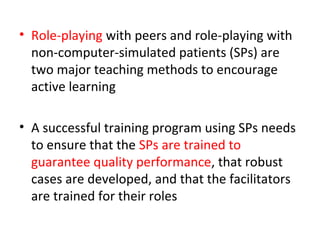 • Role-playing with peers and role-playing with
non-computer-simulated patients (SPs) are
two major teaching methods to encourage
active learning
• A successful training program using SPs needs
to ensure that the SPs are trained to
guarantee quality performance, that robust
cases are developed, and that the facilitators
are trained for their roles
 