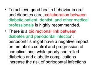 • To achieve good health behavior in oral
and diabetes care, collaboration between
diabetic patient, dentist, and other medical
professionals is highly recommended.
• There is a bidirectional link between
diabetes and periodontal infection:
periodontitis might have a negative impact
on metabolic control and progression of
complications, while poorly controlled
diabetes and diabetic complications
increase the risk of periodontal infections
 