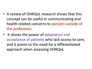• A review of OHRQoL research shows that this
concept can be useful in communicating oral
health-related concerns to persons outside of
the profession;
• it shows the power of adaptation and
acceptance of patients who lack access to care,
and it points to the need for a differentiated
approach when assessing OHRQoL
 