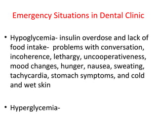 Emergency Situations in Dental Clinic
• Hypoglycemia- insulin overdose and lack of
food intake- problems with conversation,
incoherence, lethargy, uncooperativeness,
mood changes, hunger, nausea, sweating,
tachycardia, stomach symptoms, and cold
and wet skin
• Hyperglycemia-
 