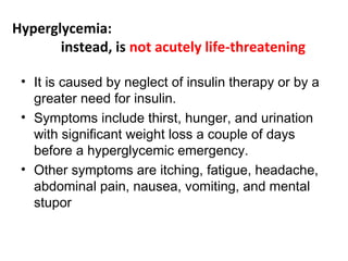Hyperglycemia:
instead, is not acutely life-threatening
• It is caused by neglect of insulin therapy or by a
greater need for insulin.
• Symptoms include thirst, hunger, and urination
with significant weight loss a couple of days
before a hyperglycemic emergency.
• Other symptoms are itching, fatigue, headache,
abdominal pain, nausea, vomiting, and mental
stupor
 