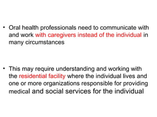 • Oral health professionals need to communicate with
and work with caregivers instead of the individual in
many circumstances
• This may require understanding and working with
the residential facility where the individual lives and
one or more organizations responsible for providing
medical and social services for the individual
 
