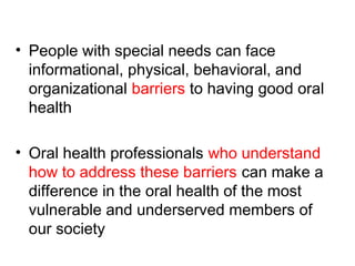 • People with special needs can face
informational, physical, behavioral, and
organizational barriers to having good oral
health
• Oral health professionals who understand
how to address these barriers can make a
difference in the oral health of the most
vulnerable and underserved members of
our society
 
