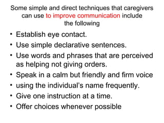 Some simple and direct techniques that caregivers
can use to improve communication include
the following
• Establish eye contact.
• Use simple declarative sentences.
• Use words and phrases that are perceived
as helping not giving orders.
• Speak in a calm but friendly and firm voice
• using the individual’s name frequently.
• Give one instruction at a time.
• Offer choices whenever possible
 