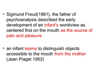 • Sigmund Freud(1961), the father of
psychoanalysis described the early
development of an infant’s worldview as
centered first on the mouth as the source of
pain and pleasure
• an infant learns to distinguish objects
accessible to the mouth from the mother
(Jean Piaget 1952)
 