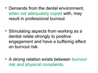 • Demands from the dental environment,
when not adequately coped with, may
result in professional burnout
• Stimulating aspects from working as a
dentist relate strongly to positive
engagement and have a buffering effect
on burnout risk
• A strong relation exists between burnout
risk and physical complaints.
 