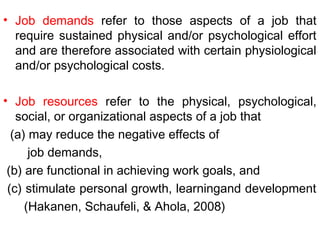 • Job demands refer to those aspects of a job that
require sustained physical and/or psychological effort
and are therefore associated with certain physiological
and/or psychological costs.
• Job resources refer to the physical, psychological,
social, or organizational aspects of a job that
(a) may reduce the negative effects of
job demands,
(b) are functional in achieving work goals, and
(c) stimulate personal growth, learningand development
(Hakanen, Schaufeli, & Ahola, 2008)
 
