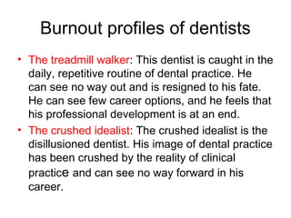 Burnout profiles of dentists
• The treadmill walker: This dentist is caught in the
daily, repetitive routine of dental practice. He
can see no way out and is resigned to his fate.
He can see few career options, and he feels that
his professional development is at an end.
• The crushed idealist: The crushed idealist is the
disillusioned dentist. His image of dental practice
has been crushed by the reality of clinical
practice and can see no way forward in his
career.
 