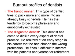 Burnout profiles of dentists
• The frantic runner: This type of dentist
tries to pack more and more into an
already busy schedule. He has the
tendency to become physically and
emotionally exhausted.
• The disgusted dentist: This dentist has
come to dislike every aspect of dental
practice. He realized at an early stage in
his career that he had chosen the wrong
profession. He finds it difficult to interact
with his patients and yearns for retirement.
 