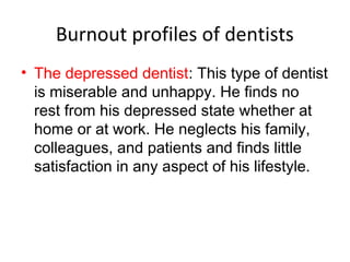 Burnout profiles of dentists
• The depressed dentist: This type of dentist
is miserable and unhappy. He finds no
rest from his depressed state whether at
home or at work. He neglects his family,
colleagues, and patients and finds little
satisfaction in any aspect of his lifestyle.
 