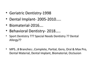 • Geriatric Dentistry-1998
• Dental Implant- 2005-2010…..
• Biomaterial-2016….
• Behavioral Dentistry- 2018…..
• Sport Dentistry ??? Special Needs Dentistry ?? Dental
Allergy??
• MPS…8 Branches:..Complete, Partial, Gero, Oral & Max Pro,
Dental Material, Dental Implant, Biomaterial, Occlusion
 