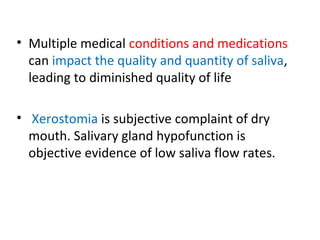 • Multiple medical conditions and medications
can impact the quality and quantity of saliva,
leading to diminished quality of life
• Xerostomia is subjective complaint of dry
mouth. Salivary gland hypofunction is
objective evidence of low saliva flow rates.
 