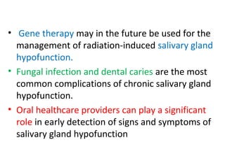 • Gene therapy may in the future be used for the
management of radiation-induced salivary gland
hypofunction.
• Fungal infection and dental caries are the most
common complications of chronic salivary gland
hypofunction.
• Oral healthcare providers can play a significant
role in early detection of signs and symptoms of
salivary gland hypofunction
 