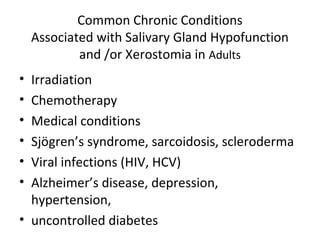 Common Chronic Conditions
Associated with Salivary Gland Hypofunction
and /or Xerostomia in Adults
• Irradiation
• Chemotherapy
• Medical conditions
• Sjögren’s syndrome, sarcoidosis, scleroderma
• Viral infections (HIV, HCV)
• Alzheimer’s disease, depression,
hypertension,
• uncontrolled diabetes
 