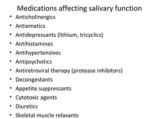 Medications affecting salivary function
• Anticholinergics
• Antiemetics
• Antidepressants (lithium, tricyclics)
• Antihistamines
• Antihypertensives
• Antipsychotics
• Antiretroviral therapy (protease inhibitors)
• Decongestants
• Appetite suppressants
• Cytotoxic agents
• Diuretics
• Skeletal muscle relaxants
 