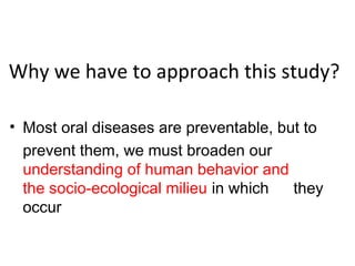 Why we have to approach this study?
• Most oral diseases are preventable, but to
prevent them, we must broaden our
understanding of human behavior and
the socio-ecological milieu in which they
occur
 