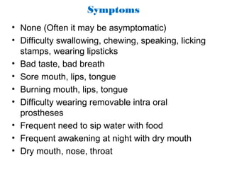 Symptoms
• None (Often it may be asymptomatic)
• Difficulty swallowing, chewing, speaking, licking
stamps, wearing lipsticks
• Bad taste, bad breath
• Sore mouth, lips, tongue
• Burning mouth, lips, tongue
• Difficulty wearing removable intra oral
prostheses
• Frequent need to sip water with food
• Frequent awakening at night with dry mouth
• Dry mouth, nose, throat
 