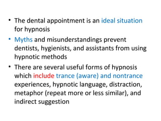 • The dental appointment is an ideal situation
for hypnosis
• Myths and misunderstandings prevent
dentists, hygienists, and assistants from using
hypnotic methods
• There are several useful forms of hypnosis
which include trance (aware) and nontrance
experiences, hypnotic language, distraction,
metaphor (repeat more or less similar), and
indirect suggestion
 