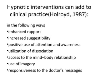 Hypnotic interventions can add to
clinical practice(Holroyd, 1987):
in the following ways
•enhanced rapport
•increased suggestibility
•positive use of attention and awareness
•utilization of dissociation
•access to the mind–body relationship
•use of imagery
•responsiveness to the doctor’s messages
 