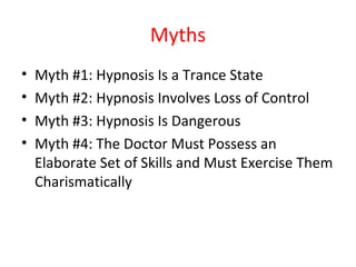 Myths
• Myth #1: Hypnosis Is a Trance State
• Myth #2: Hypnosis Involves Loss of Control
• Myth #3: Hypnosis Is Dangerous
• Myth #4: The Doctor Must Possess an
Elaborate Set of Skills and Must Exercise Them
Charismatically
 