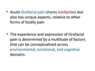• Acute Orofacial pain shares similarities but
also has unique aspects, relative to other
forms of bodily pain
• The experience and expression of Orofacial
pain is determined by a multitude of factors
that can be conceptualized across
environmental, emotional, and cognitive
domains
 