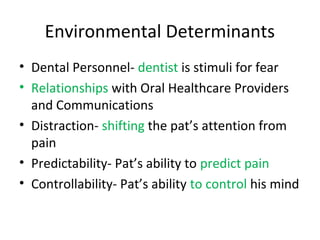 Environmental Determinants
• Dental Personnel- dentist is stimuli for fear
• Relationships with Oral Healthcare Providers
and Communications
• Distraction- shifting the pat’s attention from
pain
• Predictability- Pat’s ability to predict pain
• Controllability- Pat’s ability to control his mind
 