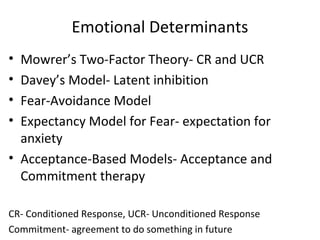 Emotional Determinants
• Mowrer’s Two-Factor Theory- CR and UCR
• Davey’s Model- Latent inhibition
• Fear-Avoidance Model
• Expectancy Model for Fear- expectation for
anxiety
• Acceptance-Based Models- Acceptance and
Commitment therapy
CR- Conditioned Response, UCR- Unconditioned Response
Commitment- agreement to do something in future
 