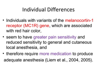 Individual Differences
• Individuals with variants of the melanocortin-1
receptor (MC1R) gene, which are associated
with red hair color,
• seem to have greater pain sensitivity and
reduced sensitivity to general and cutaneous
local anesthesia, and
• therefore require more medication to produce
adequate anesthesia (Liem et al., 2004, 2005).
 