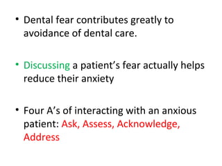 • Dental fear contributes greatly to
avoidance of dental care.
• Discussing a patient’s fear actually helps
reduce their anxiety
• Four A’s of interacting with an anxious
patient: Ask, Assess, Acknowledge,
Address
 