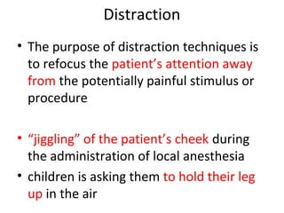 Distraction
• The purpose of distraction techniques is
to refocus the patient’s attention away
from the potentially painful stimulus or
procedure
• “jiggling” of the patient’s cheek during
the administration of local anesthesia
• children is asking them to hold their leg
up in the air
 