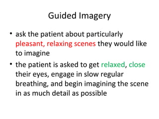 Guided Imagery
• ask the patient about particularly
pleasant, relaxing scenes they would like
to imagine
• the patient is asked to get relaxed, close
their eyes, engage in slow regular
breathing, and begin imagining the scene
in as much detail as possible
 